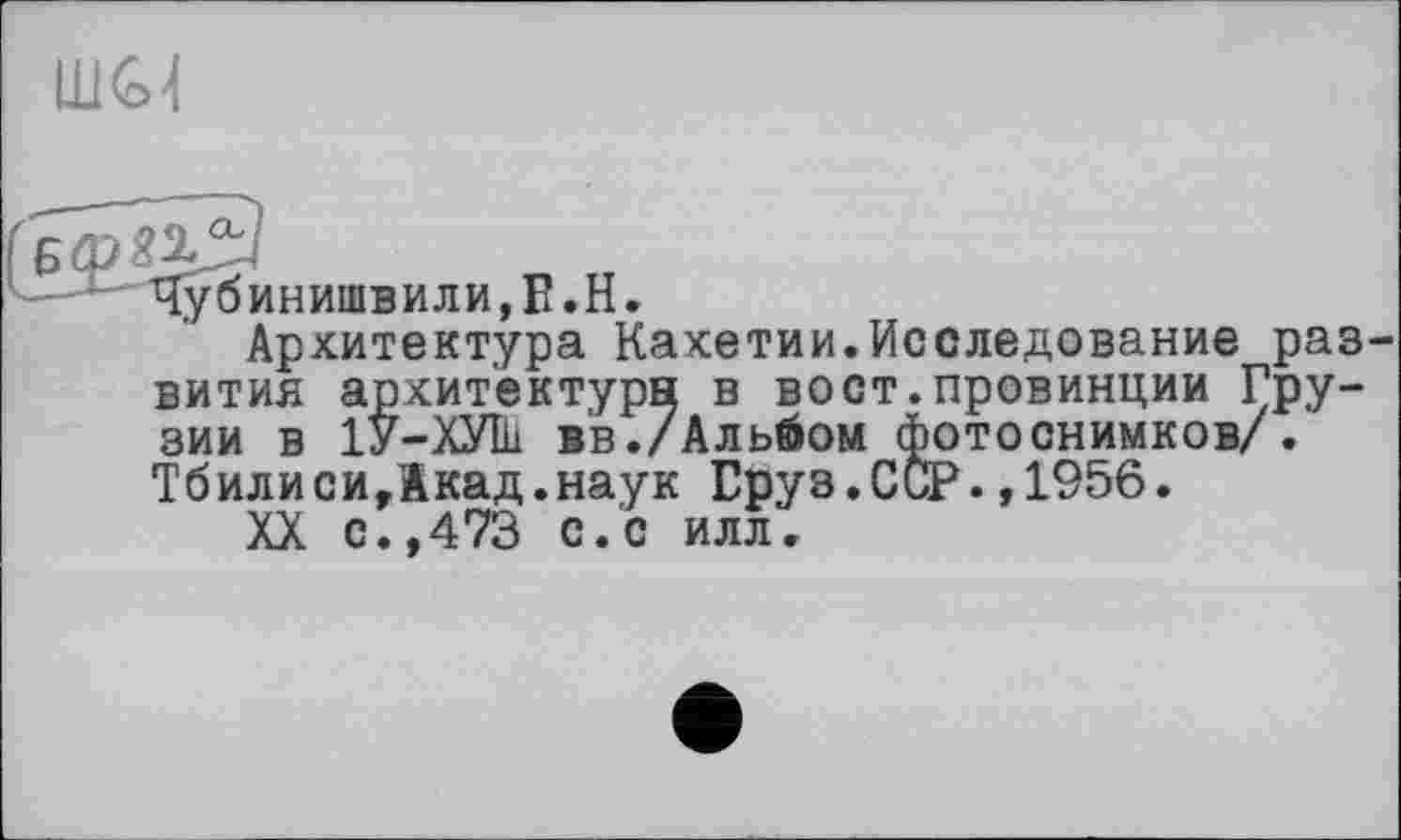 ﻿
Чубинишвили,Е.Н.
Архитектура Кахетии.Исследование раз вития архитектура в вост.провинции Грузии в 1У-ХУІй вв./Альбом фотоснимков/. Тбилиси,1кад.наук Груз.ССР.,1956.
XX с.,473 с.с илл.